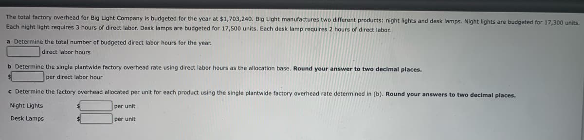 The total factory overhead for Big Light Company is budgeted for the year at $1,703,240. Big Light manufactures two different products: night lights and desk lamps. Night lights are budgeted for 17,300 units.
Each night light requires 3 hours of direct labor. Desk lamps are budgeted for 17,500 units. Each desk lamp requires 2 hours of direct labor.
a Determine the total number of budgeted direct labor hours for the year.
direct labor hours
b Determine the single plantwide factory overhead rate using direct labor hours as the allocation base. Round your answer to two decimal places.
per direct labor hour
c Determine the factory overhead allocated per unit for each product using the single plantwide factory overhead rate determined in (b). Round your answers to two decimal places.
per unit
per unit
Night Lights
Desk Lamps