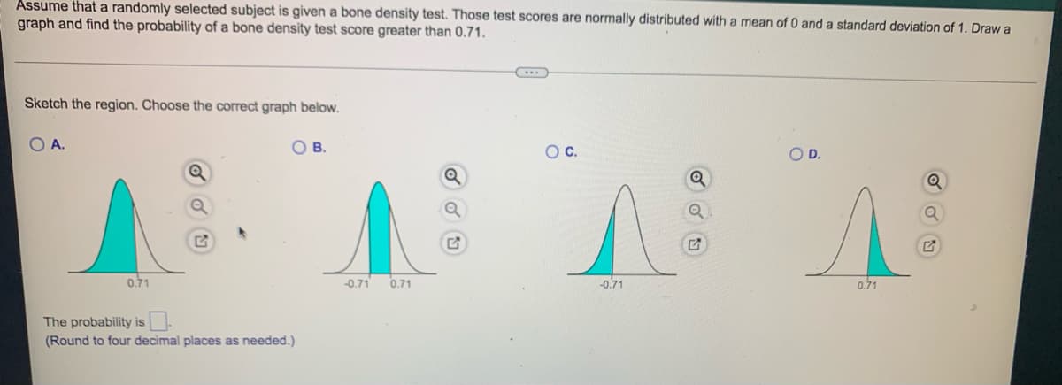 Assume that a randomly selected subject is given a bone density test. Those test scores are normally distributed with a mean of 0 and a standard deviation of 1. Draw a
graph and find the probability of a bone density test score greater than 0.71.
Sketch the region. Choose the correct graph below.
O A.
0.71
O B.
The probability is
(Round to four decimal places as needed.)
-0.71 0.71
O C.
^
-0.71
Q
O D.
0.71
Q