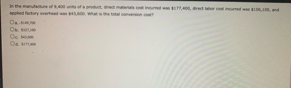 In the manufacture of 9,400 units of a product, direct materials cost incurred was $177,400, direct labor cost incurred was $106,100, and
applied factory overhead was $43,600. What is the total conversion cost?
Oa..$149,700
Ob. $327,100
Oc. $43,600
Od. $177,400
