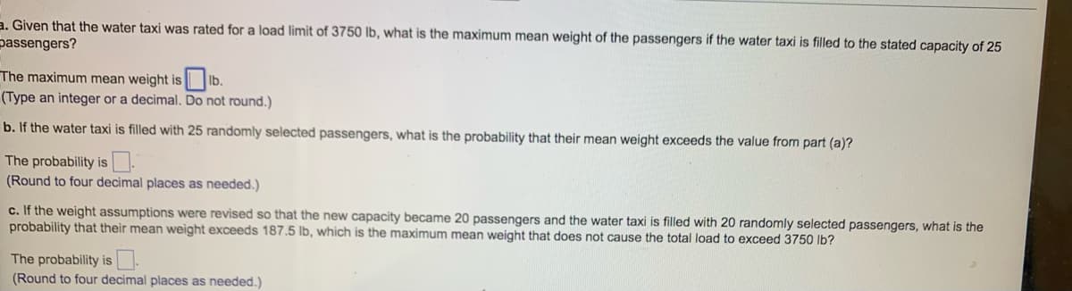 a. Given that the water taxi was rated for a load limit of 3750 lb, what is the maximum mean weight of the passengers if the water taxi is filled to the stated capacity of 25
passengers?
The maximum mean weight is lb.
(Type an integer or a decimal. Do not round.)
b. If the water taxi is filled with 25 randomly selected passengers, what is the probability that their mean weight exceeds the value from part (a)?
The probability is
(Round to four decimal places as needed.)
c. If the weight assumptions were revised so that the new capacity became 20 passengers and the water taxi is filled with 20 randomly selected passengers, what is the
probability that their mean weight exceeds 187.5 lb, which is the maximum mean weight that does not cause the total load to exceed 3750 lb?
The probability is.
(Round to four decimal places as needed.)