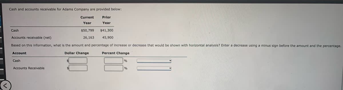 Cash and accounts receivable for Adams Company are provided below:
Prior
Year
Current
Year
Cash
$50,799
Accounts receivable (net)
26,163
Based on this information, what is the amount and percentage of increase or decrease that would be shown with horizontal analysis? Enter a decrease using a minus sign before the amount and the percentage.
Account
Dollar Change
Percent Change
Cash
Accounts Receivable
$41,300
45,900