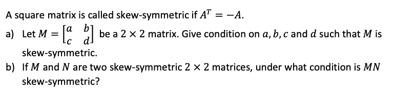 A square matrix is called skew-symmetric if A" = -A.
a) Let M = |" be a 2 x 2 matrix. Give condition on a, b, c and d such that M is
skew-symmetric.
b) If M and N are two skew-symmetric 2 x 2 matrices, under what condition is MN
skew-symmetric?
Га b
-C
