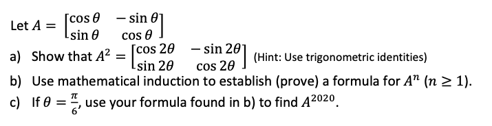 – sin 0]
cos e I
[cos 20 - sin 201
Lsin 20
[cos 0
Isin 0
Let A =
a) Show that A² =
b) Use mathematical induction to establish (prove) a formula for A" (n 2 1).
| (Hint: Use trigonometric identities)
cos 20 ]
c) If 0 = ", use your formula found in b) to find A2020.
