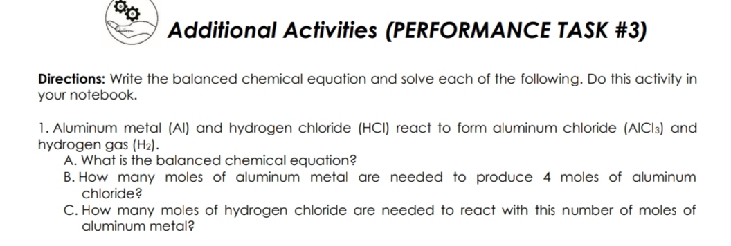 Additional Activities (PERFORMANCE TASK #3)
Directions: Write the balanced chemical equation and solve each of the following. Do this activity in
your notebook.
1. Aluminum metal (Al) and hydrogen chloride (HCI) react to form aluminum chloride (AICI3) and
hydrogen gas (H2).
A. What is the balanced chemical equation?
B. How many moles of aluminum metal are needed to produce 4 moles of aluminum
chloride?
C. How many moles of hydrogen chloride are needed to react with this number of moles of
aluminum metal?
