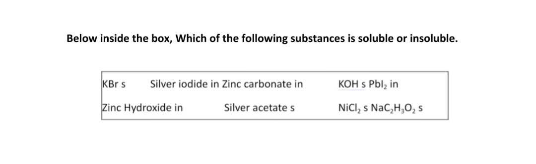 Below inside the box, Which of the following substances is soluble or insoluble.
KBr s
Silver iodide in Zinc carbonate in
KOH s Pbl, in
Zinc Hydroxide in
Silver acetate s
NiCl, s NaC,H;O, s
