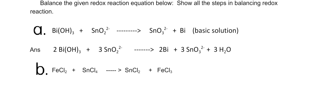 Balance the given redox reaction equation below: Show all the steps in balancing redox
reaction.
Bi(ОН), +
d.
Sno, + Bi (basic solution)
Sno,?
2 Bi(ОH), +
3 Sno,
-> 2Bi + 3 SnO,² + 3 H2O
Ans
b.
. FeCl2 +
+ FeCl3
SnCl4
----- > SnCI,

