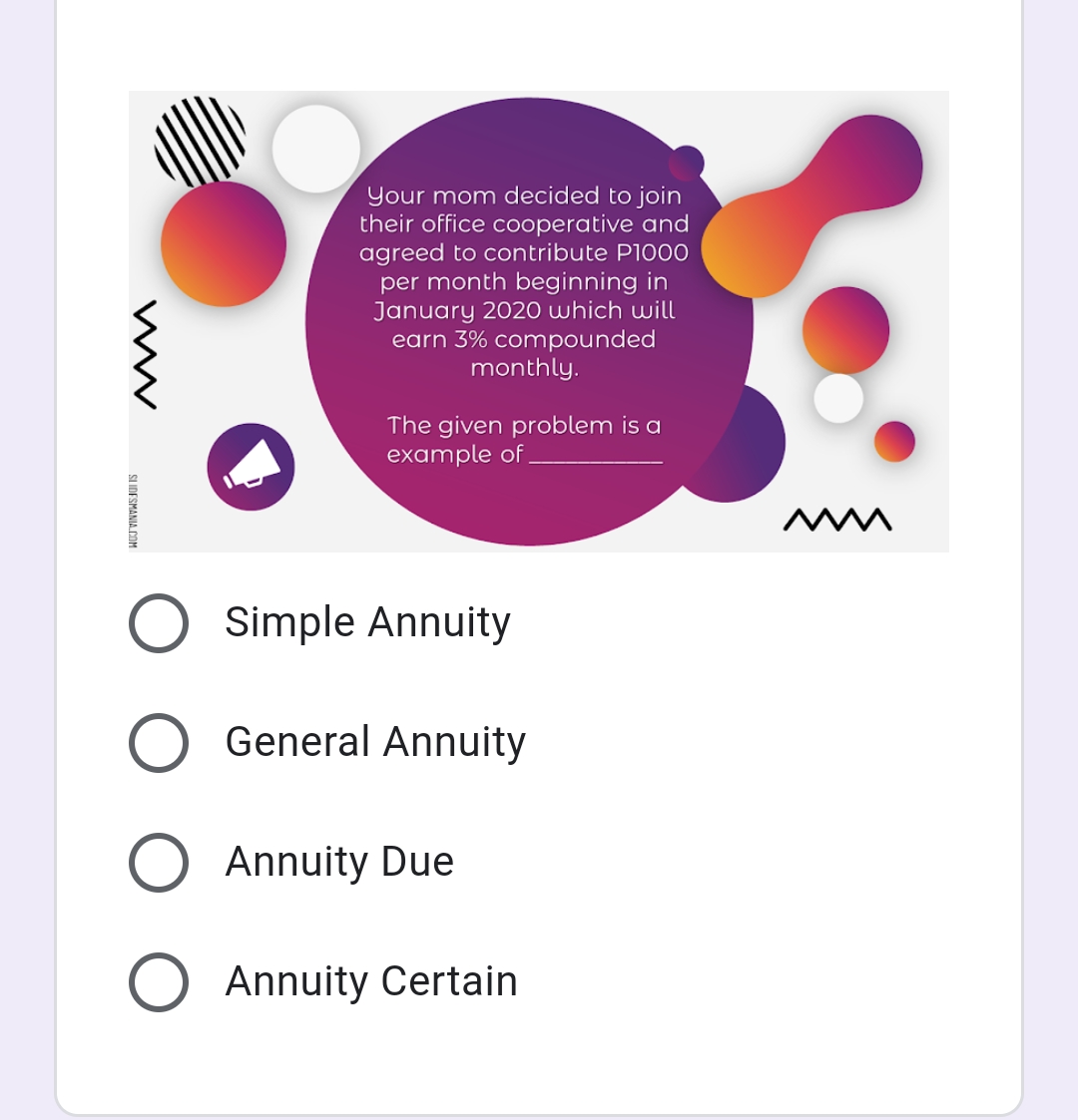 Your mom decided to join
their office cooperative and
agreed to contribute P1000
per month beginning in
January 2020 which will
earn 3% compounded
monthly.
The given problem is a
example of
Simple Annuity
General Annuity
Annuity Due
Annuity Certain
SLIDESMANIA.COM
