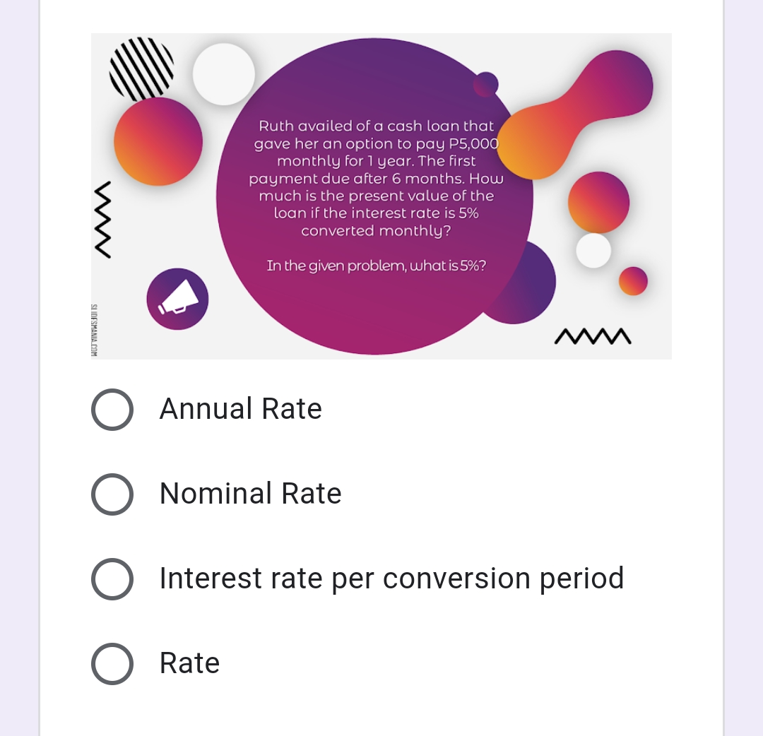 Ruth availed of a cash loan that
gave her an option to pay P5,000
monthly for l year. The first
payment due after 6 months. How
much is the present value of the
loan if the interest rate is 5%
converted monthly?
In the given problem, what is 5%?
Annual Rate
O Nominal Rate
Interest rate per conversion period
Rate
SLIDESMANIA COM
