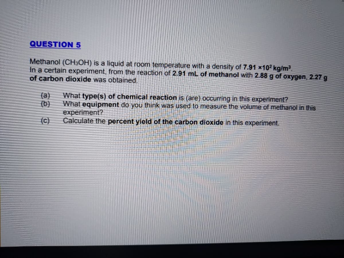 QUESTION 5
Methanol (CH3OH) is a liquid at room temperature with a density of 7.91 x10² kg/m3.
In a certain experiment, from the reaction of 2.91 mL of methanol with 2.88 g of oxygen, 2.27 g
of carbon dioxide was obtained.
What type(s) of chemical reaction is (are) occurring in this experiment?
What equipment do you think was used to measure the volume of methanol in this
experiment?
Calculate the percent yield of the carbon dioxide in this experiment.
(a)
(b)
(C)
