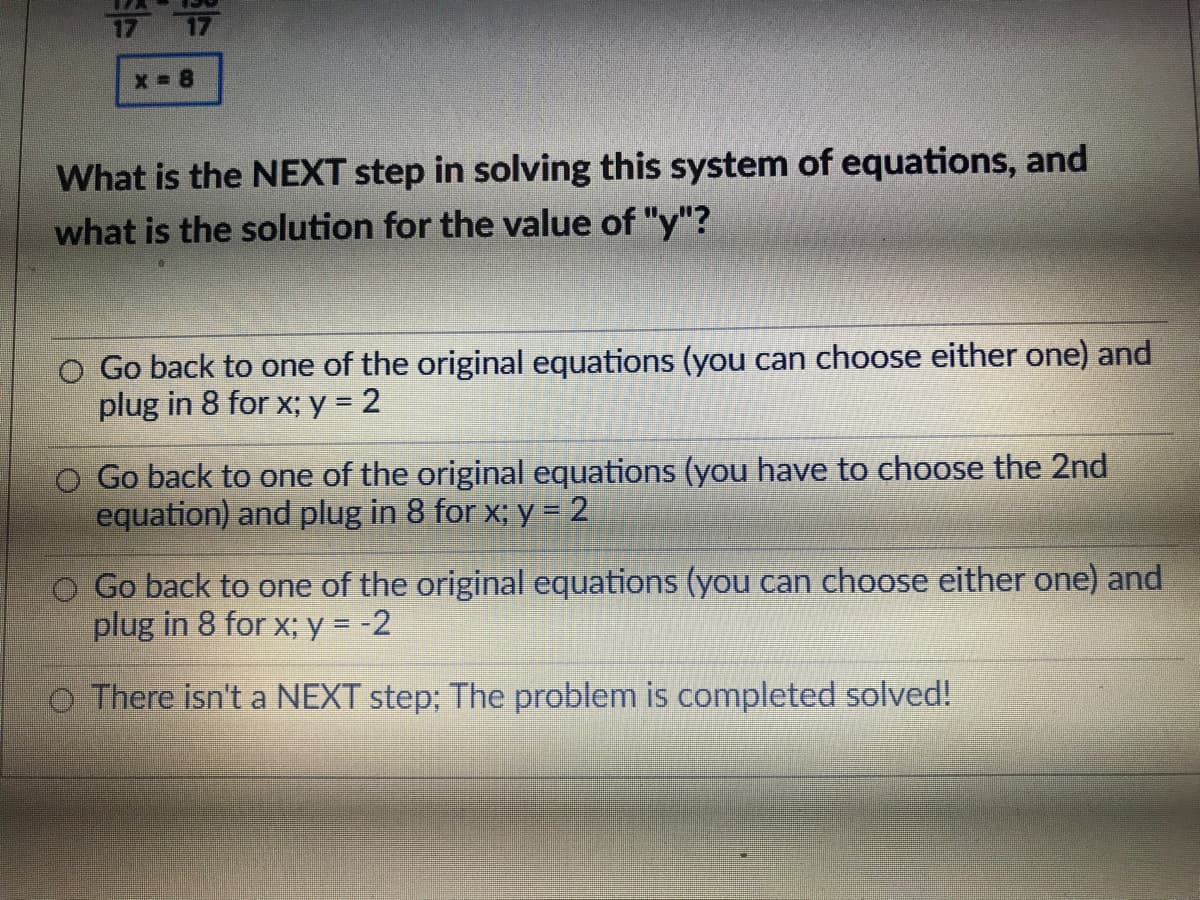 x 8
What is the NEXT step in solving this system of equations, and
what is the solution for the value of "y"?
O Go back to one of the original equations (you can choose either one) and
plug in 8 for x; y = 2
Go back to one of the original equations (you have to choose the 2nd
equation) and plug in 8 for x; y = 2
O Go back to one of the original equations (you can choose either one) and
plug in 8 for x; y = -2
O There isn't a NEXT step; The problem is completed solved!
