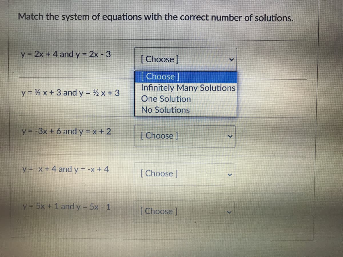 Match the system of equations with the correct number of solutions.
y 2x + 4 and y 2x - 3
[Choose ]
[ Choose ]
Infinitely Many Solutions
One Solution
y = % x+3 and y = ½ x + 3
No Solutions
y = -3x + 6 and y = x + 2
[Choose ]
y = -x + 4 and y = -x + 4
%3D
[ Choose ]
y 5x + 1 and y 5x - 1
[Choose ]
