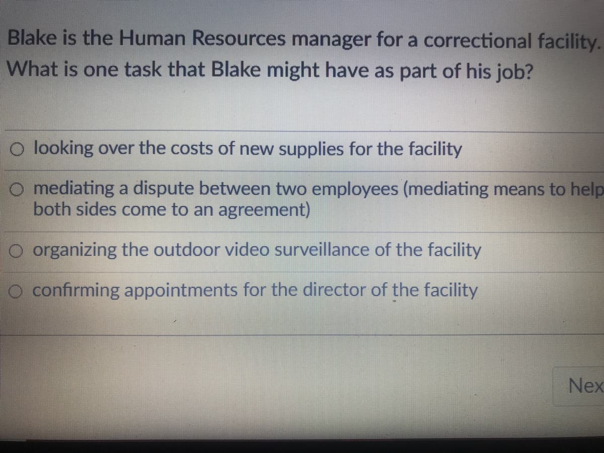 Blake is the Human Resources manager for a correctional facility.
What is one task that Blake might have as part of his job?
O looking over the costs of new supplies for the facility
O mediating a dispute between two employees (mediating means to help
both sides come to an agreement)
O organizing the outdoor video surveillance of the facility
O confirming appointments for the director of the facility
Nex
