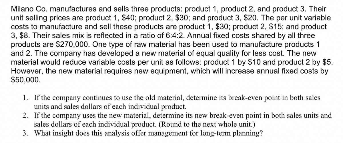 Milano Co. manufactures and sells three products: product 1, product 2, and product 3. Their
unit selling prices are product 1, $40; product 2, $30; and product 3, $20. The per unit variable
costs to manufacture and sell these products are product 1, $30; product 2, $15; and product
3, $8. Their sales mix is reflected in a ratio of 6:4:2. Annual fixed costs shared by all three
products are $270,000. One type of raw material has been used to manufacture products 1
and 2. The company has developed a new material of equal quality for less cost. The new
material would reduce variable costs per unit as follows: product 1 by $10 and product 2 by $5.
However, the new material requires new equipment, which will increase annual fixed costs by
$50,000.
1. If the company continues to use the old material, determine its break-even point in both sales
units and sales dollars of each individual product.
2. If the company uses the new material, determine its new break-even point in both sales units and
sales dollars of each individual product. (Round to the next whole unit.)
3. What insight does this analysis offer management for long-term planning?

