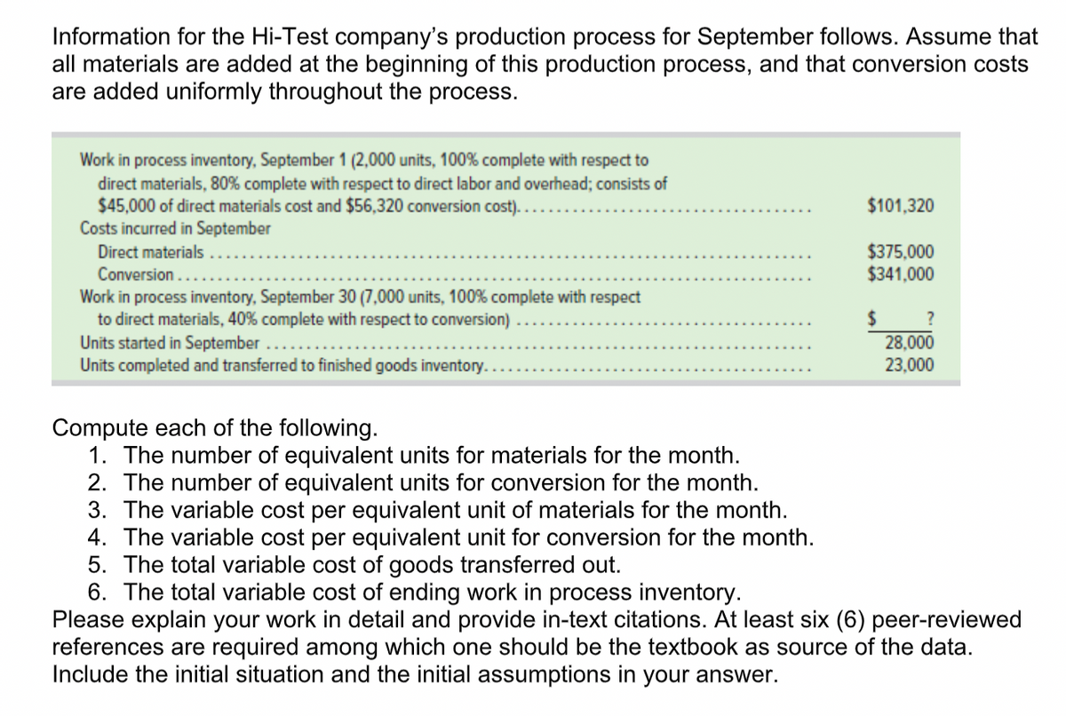 Information for the Hi-Test company's production process for September follows. Assume that
all materials are added at the beginning of this production process, and that conversion costs
are added uniformly throughout the process.
Work in process inventory, September 1 (2,000 units, 100% complete with respect to
direct materials, 80% complete with respect to direct labor and overhead; consists of
$45,000 of direct materials cost and $56,320 conversion cost)..
Costs incurred in September
Direct materials .
Conversion ....
Work in process inventory, September 30 (7,000 units, 100% complete with respect
to direct materials, 40% complete with respect to conversion)
Units started in September
Units completed and transferred to finished goods inventory.
$101,320
$375,000
$341,000
?
28,000
23,000
Compute each of the following.
1. The number of equivalent units for materials for the month.
2. The number of equivalent units for conversion for the month.
3. The variable cost per equivalent unit of materials for the month.
4. The variable cost per equivalent unit for conversion for the month.
5. The total variable cost of goods transferred out.
6. The total variable cost of ending work in process inventory.
Please explain your work in detail and provide in-text citations. At least six (6) peer-reviewed
references are required among which one should be the textbook as source of the data.
Include the initial situation and the initial assumptions in your answer.
