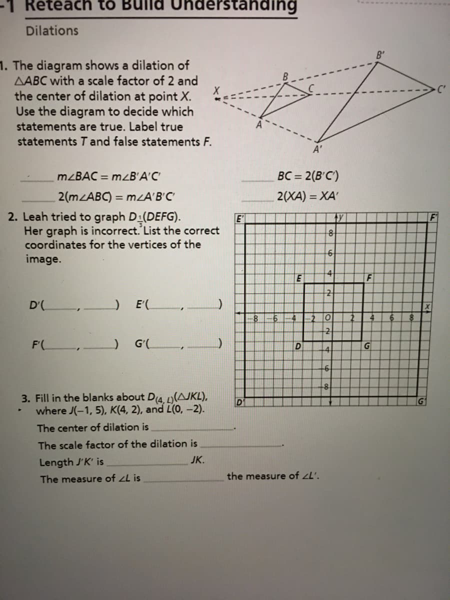 -1 Retéäch to
idérstanding
Dilations
B'
1. The diagram shows a dilation of
AABC with a scale factor of 2 and
the center of dilation at point X.
Use the diagram to decide which
statements are true. Label true
statements T and false statements F.
A'
MZBAC = mzB'A'C
BC = 2(B'C')
2(m ABC) = mzA'B'C
2. Leah tried to graph D (DEFG).
Her graph is incorrect. List the correct
coordinates for the vertices of the
2(XA) = XA'
E'
ty
image.
4
F
D'(
) E(,
20
4.
4.
3. Fill in the blanks about D4. AJKL),
where J(-1, 5), K(4, 2), and L(0, –2).
The center of dilation is
The scale factor of the dilation is
JK.
Length J'K' is
The measure of zL is
the measure of zL'.
