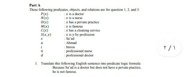 Part A
These following predicates, objects, and relations are for question 1, 2, and 3:
P(x)
N(x)
O(x)
M(x)
C(x)
S(x,y)
:x is a doctor
:x is a nurse
:x has a private practice
:x is famous
:x has a cleaning service
:x is y by profession
: Sa'ad
: Ahmad
a
i
: Imron
: professional nurse
: professional doctor
d
1. Translate this following English sentence into predicate logie formula:
Because Sa'ad is a doctor but does not have a private practice,
he is not famous.
