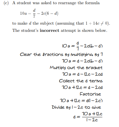 (c) A student was asked to rearrange the formula
d
10a = - 2c(6 – d)
to make d the subject (assuming that 1+ 14c + 0).
The student's incorrect attempt is shown below.
10a =;-206-a)
Clear the fractions By multiplying By 7
10 a = d-20lb-d)
Multiply out the Bracket
10 a = d-12c-2cd
Collect the d terms
10 a+12c = d– 2od
Factorise
10 a +12c = dl - 20)
Divide By I-20 to give
10 a +120
d =
|-20
