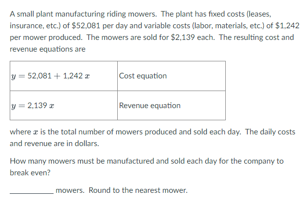 A small plant manufacturing riding mowers. The plant has fixed costs (leases,
insurance, etc.) of $52,081 per day and variable costs (labor, materials, etc.) of $1,242
per mower produced. The mowers are sold for $2,139 each. The resulting cost and
revenue equations are
y = 52,081 + 1,242 x
Cost equation
%3D
y = 2,139 x
Revenue equation
where x is the total number of mowers produced and sold each day. The daily costs
and revenue are in dollars.
How many mowers must be manufactured and sold each day for the company to
break even?
mowers. Round to the nearest mower.
