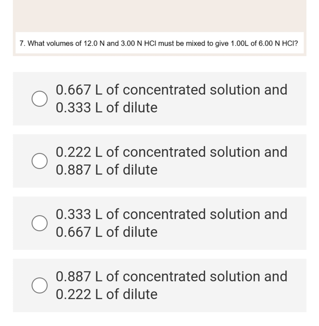 7. What volumes of 12.0 N and 3.00 N HCI must be mixed to give 1.00L of 6.00 N HCI?
0.667 L of concentrated solution and
0.333 L of dilute
0.222 L of concentrated solution and
0.887 L of dilute
0.333 L of concentrated solution and
0.667 L of dilute
0.887 L of concentrated solution and
0.222 L of dilute