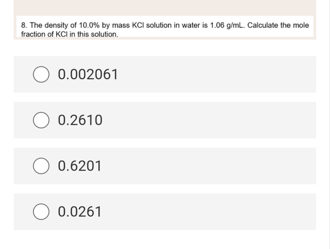 8. The density of 10.0% by mass KCI solution in water is 1.06 g/mL. Calculate the mole
fraction of KCI in this solution.
0.002061
0.2610
0.6201
0.0261