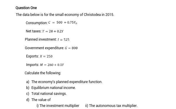 Question One
The data below is for the small economy of Christodea in 2015.
Consumption: C = 500 + 0.75Y,
Net taxes: 7 = 20+ 0.2Y
Planned investment:1= 525
Government expenditure: G = 800
Exports: X = 250
Imports: M = 260 + 0.1Y
Calculate the following:
a) The economy's planned expenditure function.
b) Equilibrium national income.
c) Total national savings.
