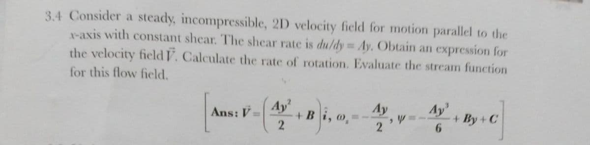 3.4 Consider a steady, incompressible, 2D velocity field for motion parallel to the
X-axis with constant shear. The shear rate is du/dy Ay. Obtain an expression for
the velocity field V. Calculate the rate of rotation. Evaluate the stream function
%3D
for this flow field.
Ay
Ay
+ В і, о,
Ay
+ By+ C
6.
Ans: V=
2
