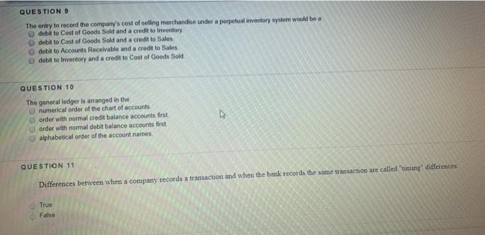 QUESTION 9
The entry to record the company's cost of selling merchandise under a perpetual inventory system would be a
O debit to Cost of Goods Sold and a credit to Inventory
O debit to Cost of Goods Sold and a credit to Sales
O debit to Accounts Receivable and a credit to Sales
O debit to Inventory and a credit to Cost of Goods Sold.
QUESTION 10
The general ledger is arranged in the
O numerical order of the chart of accounts
O order with normal credit balance accounts first
O order with nomal debit balance accounts first.
alphabetical order of the account names.
QUESTION 11
Differences between when a company records a transaction and when the bank records the same transaction are called "timung" differences
True
False
