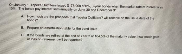 On January 1, Topeka Outfitters issued $175,000 of 6%, 3-year bonds when the market rate of interest was
10%. The bonds pay interest semiannually on June 30 and December 31.
A. How much are the proceeds that Topeka Outfitters? will receive on the issue date of the
bonds?
B. Prepare an amortization table for the bond issue.
C. If the bonds are retired at the end of Year 2 at 104.5% of the maturity value, how much gain
or loss on retirement will be reported?
