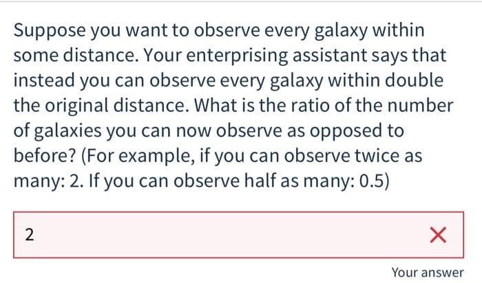 Suppose you want to observe every galaxy within
some distance. Your enterprising assistant says that
instead you can observe every galaxy within double
the original distance. What is the ratio of the number
of galaxies you can now observe as opposed to
before? (For example, if you can observe twice as
many: 2. If you can observe half as many: 0.5)
Your answer
