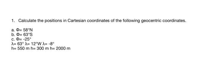 1. Calculate the positions in Cartesian coordinates of the following geocentric coordinates.
a. D= 58°N
b. Ф- 63°S
с. Ф- -25°
A= 63° A= 12°WX= -8°
h= 550 m h= 300 m h= 2000 m
