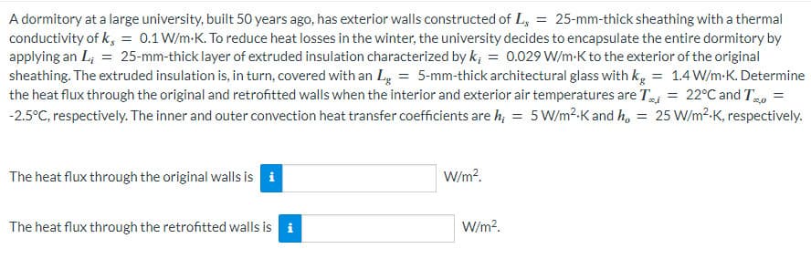 A dormitory at a large university, built 50 years ago, has exterior walls constructed of L = 25-mm-thick sheathing with a thermal
conductivity of k, = 0.1 W/m.K. To reduce heat losses in the winter, the university decides to encapsulate the entire dormitory by
applying an L, = 25-mm-thick layer of extruded insulation characterized by k, = 0.029 W/m.K to the exterior of the original
sheathing. The extruded insulation is, in turn, covered with an Lg = 5-mm-thick architectural glass with kg = 1.4 W/m.K. Determine
the heat flux through the original and retrofitted walls when the interior and exterior air temperatures are T = 22°C and To
-2.5°C, respectively. The inner and outer convection heat transfer coefficients are h; = 5 W/m² K and ho = 25 W/m².K, respectively.
The heat flux through the original walls is i
The heat flux through the retrofitted walls is
tel
W/m².
W/m².