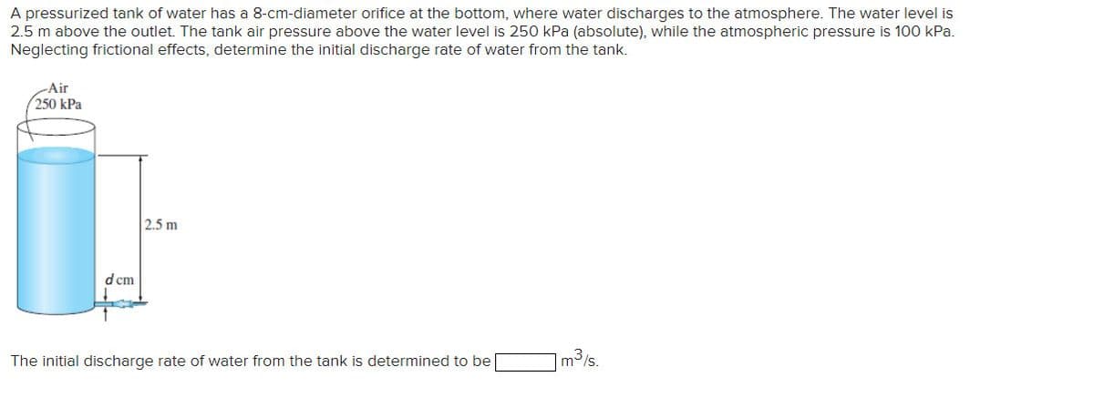 A pressurized tank of water has a 8-cm-diameter orifice at the bottom, where water discharges to the atmosphere. The water level is
2.5 m above the outlet. The tank air pressure above the water level is 250 kPa (absolute), while the atmospheric pressure is 100 kPa.
Neglecting frictional effects, determine the initial discharge rate of water from the tank.
-Air
250 kPa
d cm
2.5 m
The initial discharge rate of water from the tank is determined to be
m³/s.