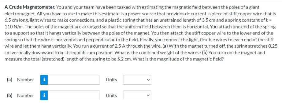 A Crude Magnetometer. You and your team have been tasked with estimating the magnetic field between the poles of a giant
electromagnet. All you have to use to make this estimate is a power source that provides dc current, a piece of stiff copper wire that is
6.5 cm long, light wires to make connections, and a plastic spring that has an unstrained length of 3.5 cm and a spring constant of k =
110 N/m. The poles of the magnet are arranged so that the uniform field between them is horizontal. You attach one end of the spring
to a support so that it hangs vertically between the poles of the magnet. You then attach the stiff copper wire to the lower end of the
spring so that the wire is horizontal and perpendicular to the field. Finally, you connect the light, flexible wires to each end of the stiff
wire and let them hang vertically. You run a current of 2.5 A through the wire. (a) With the magnet turned off, the spring stretches 0.25
cm vertically downward from its equilibrium position. What is the combined weight of the wires? (b) You turn on the magnet and
measure the total (stretched) length of the spring to be 5.2 cm. What is the magnitude of the magnetic field?
(a) Number
(b) Number
MI
tel
Units
Units