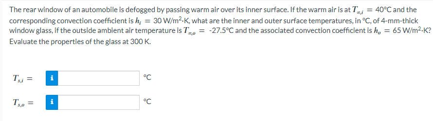 The rear window of an automobile is defogged by passing warm air over its inner surface. If the warm air is at T = 40°C and the
corresponding convection coefficient is h₁ = 30 W/m².K, what are the inner and outer surface temperatures, in °C, of 4-mm-thick
window glass, if the outside ambient air temperature is T = -27.5°C and the associated convection coefficient is h, = 65 W/m².K?
*0,0
Evaluate the properties of the glass at 300 K.
Ts,i =
Tse
=
i
i
°℃
°C