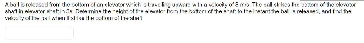 A ball is released from the bottom of an elevator which is travelling upward with a velocity of 8 m/s. The ball strikes the bottom of the elevator
shaft in elevator shaft in 3s. Determine the height of the elevator from the bottom of the shaft to the instant the ball is released, and find the
velocity of the ball when it strike the bottom of the shaft.