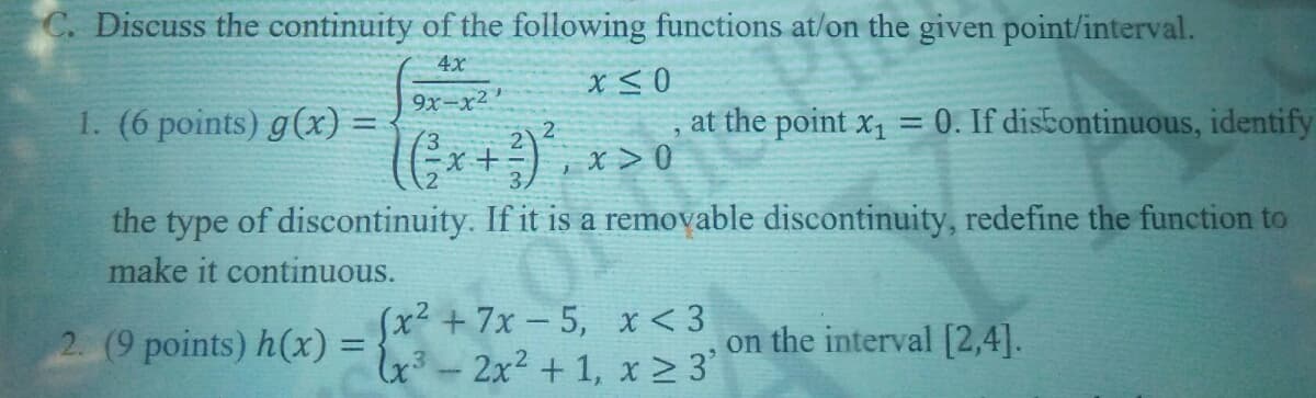 C. Discuss the continuity of the following functions at/on the given point/interval.
4x
1. (6 points) g(x) =
9x-x2'
2
at the point x, = 0. If disbontinuous, identify
%3D
x > 0
the type of discontinuity. If it is a removable discontinuity, redefine the function to
make it continuous.
2. (9 points) h(x) =
(x²+7x-5, x < 3
4²-2x2 + 1, x2 3'
on the interval [2,4].
