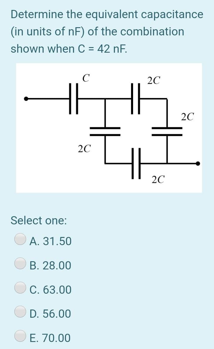 Determine the equivalent capacitance
(in units of nF) of the combination
shown when C = 42 nF.
20
20
20
2C
Select one:
А. 31.50
B. 28.00
C. 63.00
D. 56.00
E. 70.00
