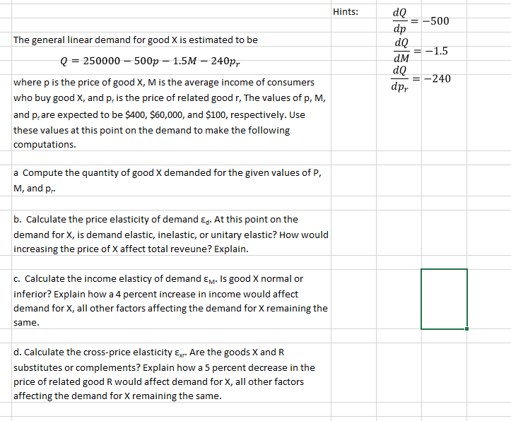 dQ
= -500
dp
dQ
Hints:
The general linear demand for good X is estimated to be
-1.5
Q 3 250000- 500p — 1.5M — 240р,
dM
dQ
= -240
dp-
where p is the price of good X, M is the average income of consumers
who buy good X, and p, is the price of related good r, The values of p, M,
and p, are expected to be $400, $60,000, and $100, respectively. Use
these values at this point on the demand to make the following
computations.
a Compute the quantity of good X demanded for the given values of P,
M, and p,.
b. Calculate the price elasticity of demand ɛg. At this point on the
demand for X, is demand elastic, inelastic, or unitary elastic? How would
increasing the price of X affect total reveune? Explain.
c. Calculate the income elasticy of demand ɛm. Is good X normal or
inferior? Explain how a 4 percent increase in income would affect
demand for X, all other factors affecting the demand for X remaining the
same.
d. Calculate the cross-price elasticity Eg. Are the goods X and R
substitutes or complements? Explain how a 5 percent decrease in the
price of related good R would affect demand for X, all other factors
affecting the demand for X remaining the same.
