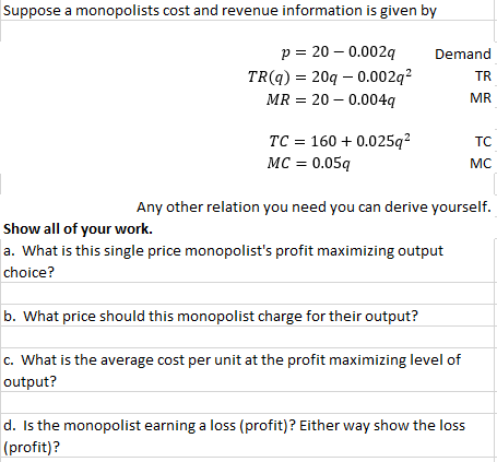 Suppose a monopolists cost and revenue information is given by
p = 20 – 0.002q
Demand
TR(q) = 20q – 0.002q?
MR = 20 – 0.004q
TR
MR
TC = 160 + 0.025q²
MC = 0.05q
TC
MC
Any other relation you need you can derive yourself.
Show all of your work.
a. What is this single price monopolist's profit maximizing output
choice?
b. What price should this monopolist charge for their output?
c. What is the average cost per unit at the profit maximizing level of
output?
d. Is the monopolist earning a loss (profit)? Either way show the loss
(profit)?
