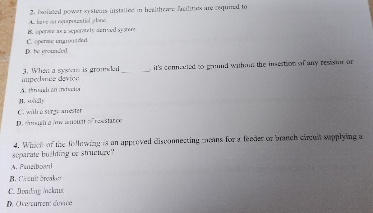 2. Isolated power systems installed in healthcare facilities are required to
A. have an equipotential plane.
B. operate as a separately derived system.
C. operate ungrounded.
D. be grounded.
3. When a system is grounded
impedance device.
A. through an inductor
B. solidly
C. with a surge arrester
D. through a low amount of resistance
it's connected to ground without the insertion of any resistor or
4. Which of the following is an approved disconnecting means for a feeder or branch circuit supplying a
separate building or structure?
A. Panelboard
B. Circuit breaker
C. Bonding locknut
D. Overcurrent device