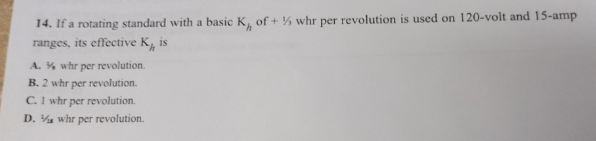 14. If a rotating standard with a basic K, of +% whr per revolution is used on 120-volt and 15-amp
ranges, its effective K is
A. % whr per revolution.
B. 2 whr per revolution.
C. 1 whr per revolution.
D. whr per revolution.