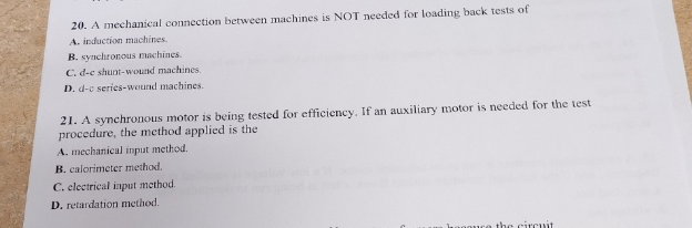 20. A mechanical connection between machines is NOT needed for loading back tests of
A. induction machines.
B. synchronous machines.
C. d-e shunt-wound machines.
D. d-c series-wound machines.
21. A synchronous motor is being tested for efficiency. If an auxiliary motor is needed for the test
procedure, the method applied is the
A. mechanical input method.
B. calorimeter method.
C. electrical input method.
D. retardation method.
the circuit