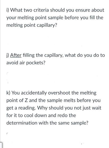 i) What two criteria should you ensure about
your melting point sample before you fill the
melting point capillary?
j) After filling the capillary, what do you do to
avoid air pockets?
k) You accidentally overshoot the melting
point of Z and the sample melts before you
get a reading. Why should you not just wait
for it to cool down and redo the
determination with the same sample?
