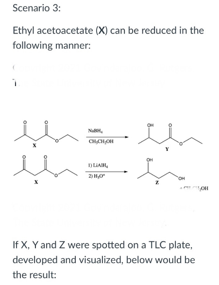 Scenario 3:
Ethyl acetoacetate (X) can be reduced in the
following manner:
он
NaBH,
CH;CH,OH
OH
1) LIAIH,
2) H,0*
он
""„OH
If X, Y and Z were spotted on a TLC plate,
developed and visualized, below would be
the result:
