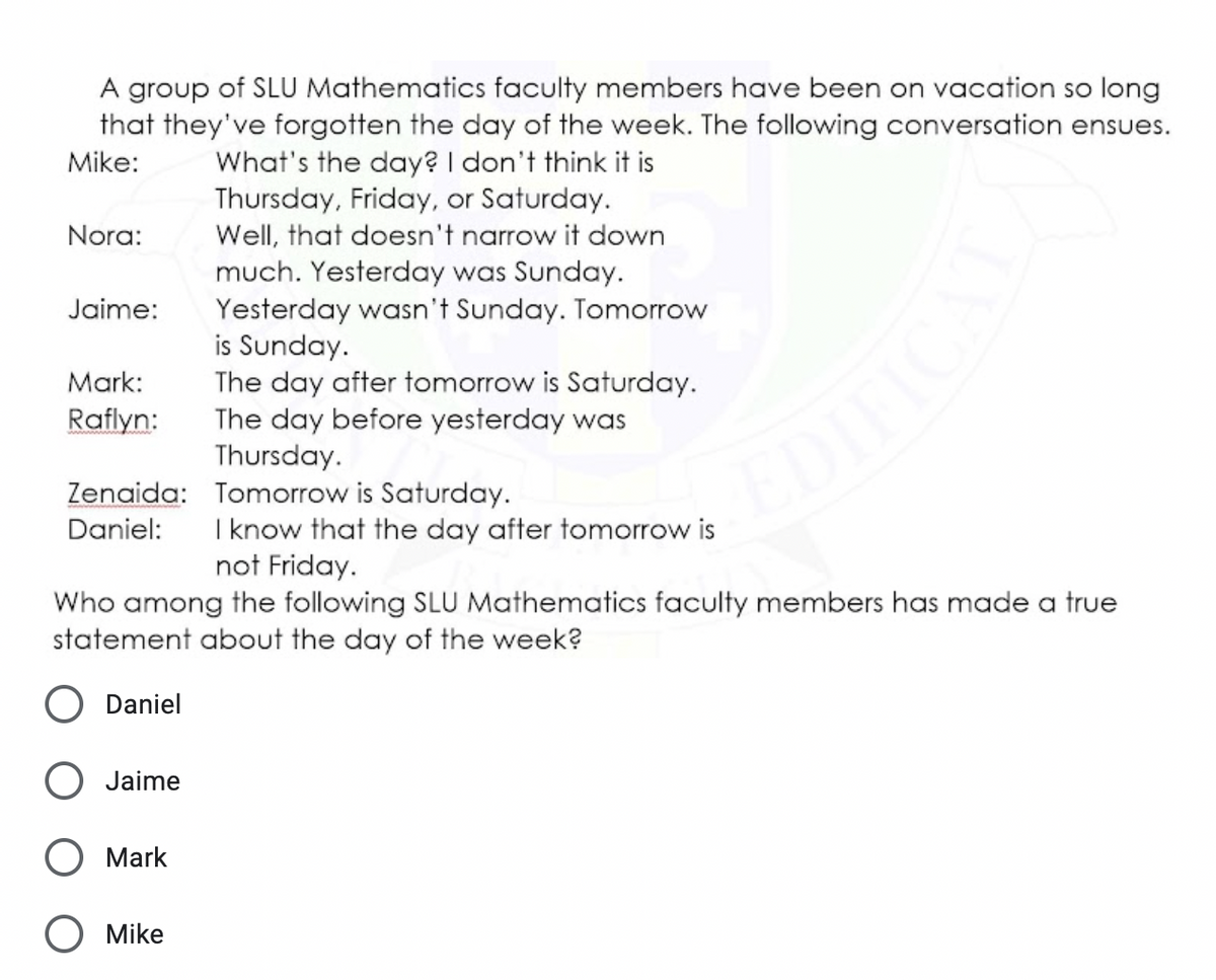 A group of SLU Mathematics faculty members have been on vacation so long
that they've forgotten the day of the week. The following conversation ensues.
What's the day? I don't think it is
Thursday, Friday, or Saturday.
Well, that doesn't narrow it down
much. Yesterday was Sunday.
Yesterday wasn't Sunday. Tomorrow
is Sunday.
The day after tomorrow is Saturday.
The day before yesterday was
Thursday.
Mike:
Nora:
Jaime:
Mark:
Raflyn:
Zenaida: Tomorrow is Saturday.
Daniel:
EDI
I know that the day after tomorrow is
not Friday.
Who among the following SLU Mathematics faculty members has made a true
statement about the day of the week?
O Daniel
Jaime
О Mark
O Mike
