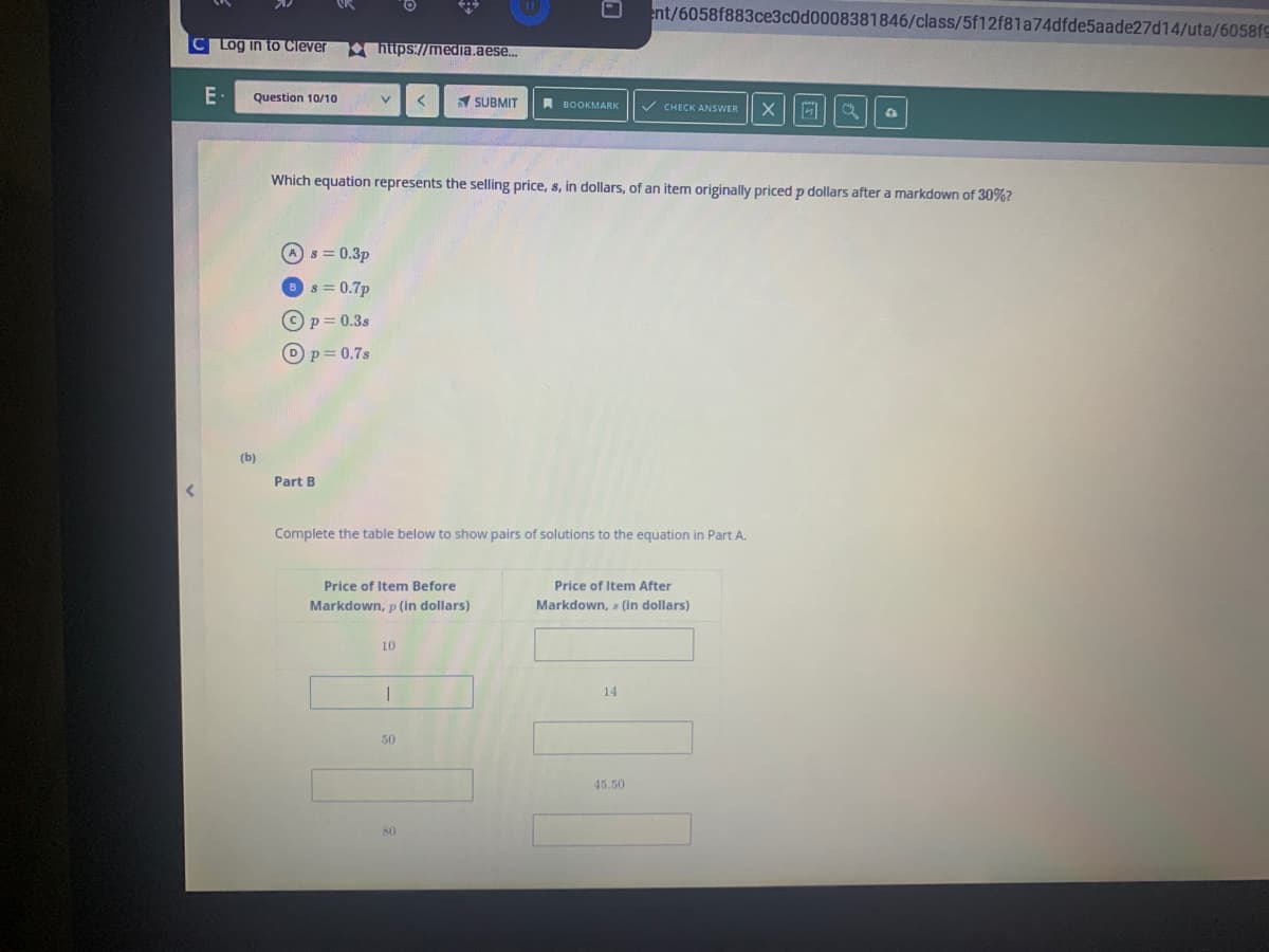 ent/6058f883ce3c0d0008381846/class/5f12f81a74dfde5aade27d14/uta/6058fS
C Log in to Clever
https://media.aese...
E-
Question 10/10
SUBMIT
A BOOKMARK
V CHECK ANSWER
Which equation represents the selling price, s, in dollars, of an item originally priced p dollars after a markdown of 30%?
A s = 0.3p
s = 0.7p
© p= 0.3s
Dp= 0.7s
(b)
Part B
Complete the table below to show pairs of solutions to the equation in Part A.
Price of Item Before
Price of Item After
Markdown, p (in dollars)
Markdown, s (in dollars)
10
14
50
45.50
80
