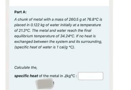 Part A:
A chunk of metal with a mass of 260.5 g at 76.8°C is
placed in 0.122 kg of water initially at a temperature
of 21.3°C. The metal and water reach the final
equilibrium temperature of 34.24°C. If no heat is
exchanged between the system and its surrounding,
(specific heat of water is 1 cal/g °C).
Calculate the,
specific heat of the metal in J/kg°C :