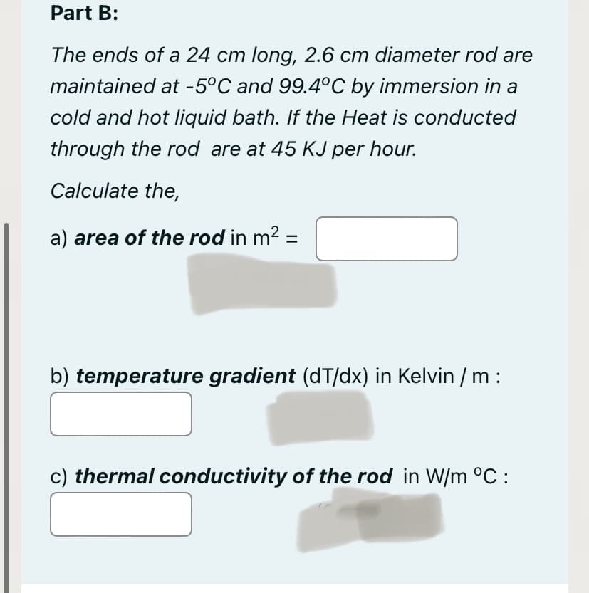 Part B:
The ends of a 24 cm long, 2.6 cm diameter rod are
maintained at -5°C and 99.4°C by immersion in a
cold and hot liquid bath. If the Heat is conducted
through the rod are at 45 KJ per hour.
Calculate the,
a) area of the rod in m² =
b) temperature gradient (dT/dx) in Kelvin / m :
c) thermal conductivity of the rod in W/m °C: