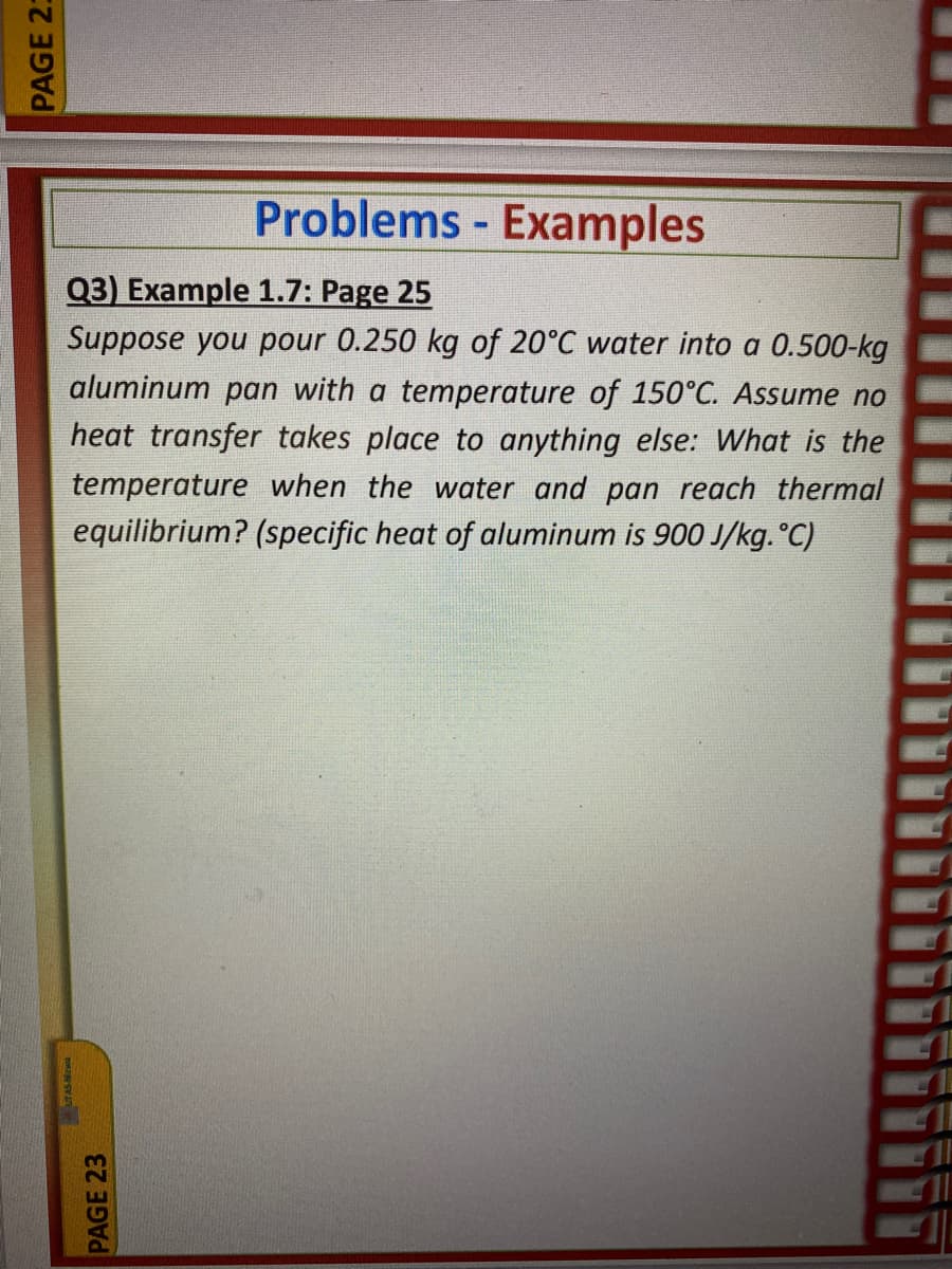 Problems - Examples
Q3) Example 1.7: Page 25
Suppose you pour 0.250 kg of 20°C water into a 0.500-kg
aluminum pan with a temperature of 150°C. Assume no
heat transfer takes place to anything else: What is the
temperature when the water and pan reach thermal
equilibrium? (specific heat of aluminum is 900 J/kg. °C)
PAGE 23
PAGE 23
