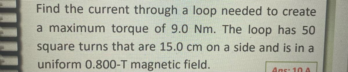 Find the current through a loop needed to create
a maximum torque of 9.0 Nm. The loop has 50
square turns that are 15.0 cm on a side and is in a
uniform 0.800-T magnetic field.
Ans: 10 A
